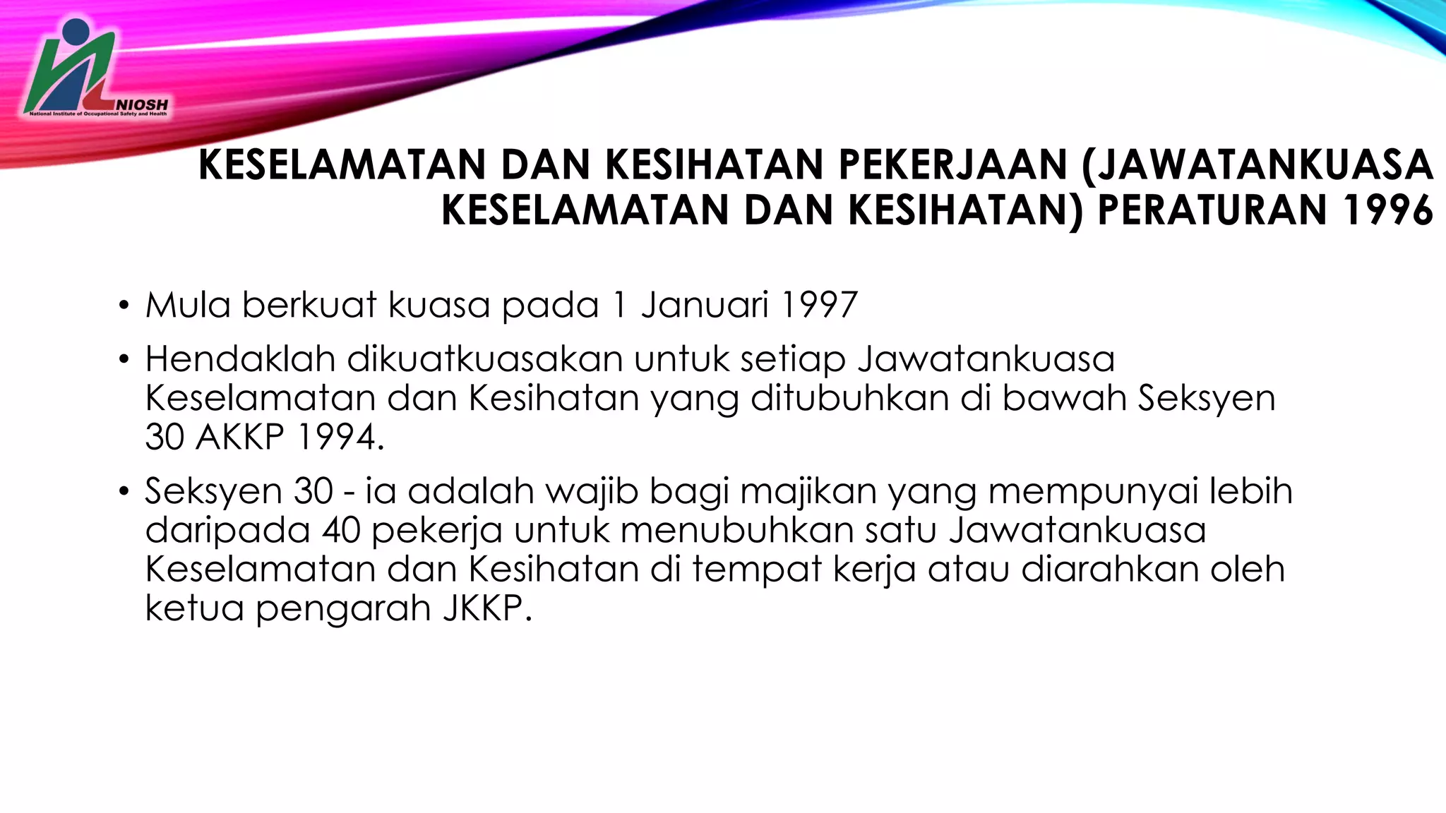 KESELAMATAN DAN KESIHATAN PEKERJAAN (JAWATANKUASA
KESELAMATAN DAN KESIHATAN) PERATURAN 1996
• Mula berkuat kuasa pada 1 Januari 1997
• Hendaklah dikuatkuasakan untuk setiap Jawatankuasa
Keselamatan dan Kesihatan yang ditubuhkan di bawah Seksyen
30 AKKP 1994.
• Seksyen 30 - ia adalah wajib bagi majikan yang mempunyai lebih
daripada 40 pekerja untuk menubuhkan satu Jawatankuasa
Keselamatan dan Kesihatan di tempat kerja atau diarahkan oleh
ketua pengarah JKKP.
 