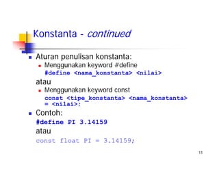 11
Konstanta - continued
Aturan penulisan konstanta:
Menggunakan keyword #define
#define <nama_konstanta> <nilai>
atau
Menggunakan keyword const
const <tipe_konstanta> <nama_konstanta>
= <nilai>;
Contoh:
#define PI 3.14159
atau
const float PI = 3.14159;
 