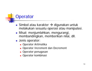 13
Operator
Simbol atau karakter digunakan untuk
melakukan sesuatu operasi atau manipulasi.
Misal: menjumlahkan, mengurangi,
membandingkan, memberikan nilai, dll.
Jenis operator:
Operator Aritmatika
Operator Increment dan Decrement
Operator penugasan
Operator kombinasi
 