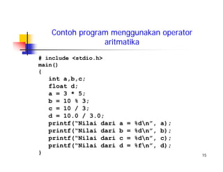 15
Contoh program menggunakan operator
aritmatika
# include <stdio.h>
main()
{
int a,b,c;
float d;
a = 3 * 5;
b = 10 % 3;
c = 10 / 3;
d = 10.0 / 3.0;
printf(“Nilai dari a = %dn”, a);
printf(“Nilai dari b = %dn”, b);
printf(“Nilai dari c = %dn”, c);
printf(“Nilai dari d = %fn”, d);
}
 