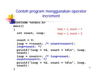 17
Contoh program menggunakan operator
increment
#include <stdio.h>
main()
{
int count, loop;
count = 0;
loop = ++count; /* count=count+1;
loop=count; */
printf("loop = %d, count = %dn", loop,
count);
loop = count++; /* loop=count;
count=count+1; */
printf("loop = %d, count = %dn", loop,
count);
}
loop = 1, count = 1
loop = 1, count = 2
 