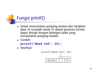 25
Fungsi printf()
Untuk menentukan panjang medan dari tampilan
data sesudah tanda % dalam penentu format
dapat disisipi dengan bilangan bulat yang
menyatakan panjang medan.
Contoh:
printf(“Abad %4d”, 20);
Hasilnya:
 