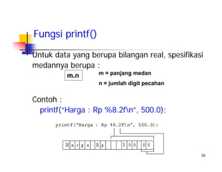 26
Untuk data yang berupa bilangan real, spesifikasi
medannya berupa :
Fungsi printf()
m.n m = panjang medan
n = jumlah digit pecahan
Contoh :
printf(“Harga : Rp %8.2fn”, 500.0);
 