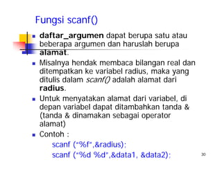 30
Fungsi scanf()
daftar_argumen dapat berupa satu atau
beberapa argumen dan haruslah berupa
alamat.
Misalnya hendak membaca bilangan real dan
ditempatkan ke variabel radius, maka yang
ditulis dalam scanf() adalah alamat dari
radius.
Untuk menyatakan alamat dari variabel, di
depan variabel dapat ditambahkan tanda &
(tanda & dinamakan sebagai operator
alamat)
Contoh :
scanf (“%f”,&radius);
scanf (“%d %d”,&data1, &data2);
 