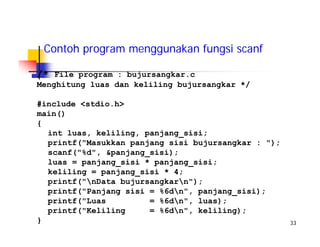 33
Contoh program menggunakan fungsi scanf
/* File program : bujursangkar.c
Menghitung luas dan keliling bujursangkar */
#include <stdio.h>
main()
{
int luas, keliling, panjang_sisi;
printf("Masukkan panjang sisi bujursangkar : ");
scanf("%d", &panjang_sisi);
luas = panjang_sisi * panjang_sisi;
keliling = panjang_sisi * 4;
printf("nData bujursangkarn");
printf("Panjang sisi = %6dn", panjang_sisi);
printf("Luas = %6dn", luas);
printf("Keliling = %6dn", keliling);
}
 