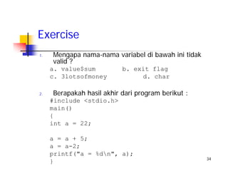 34
Exercise
1. Mengapa nama-nama variabel di bawah ini tidak
valid ?
a. value$sum b. exit flag
c. 3lotsofmoney d. char
2. Berapakah hasil akhir dari program berikut :
#include <stdio.h>
main()
{
int a = 22;
a = a + 5;
a = a-2;
printf("a = %dn", a);
}
 