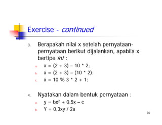 35
Exercise - continued
3. Berapakah nilai x setelah pernyataan-
pernyataan berikut dijalankan, apabila x
bertipe int :
a. x = (2 + 3) – 10 * 2;
b. x = (2 + 3) – (10 * 2);
c. x = 10 % 3 * 2 + 1;
4. Nyatakan dalam bentuk pernyataan :
a. y = bx2 + 0,5x – c
b. Y = 0,3xy / 2a
 
