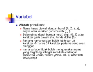 5
Variabel
Aturan penulisan:
Nama harus diawali dengan huruf (A..Z, a..z),
angka atau karakter garis bawah ( _ ).
Selanjutnya dapat berupa huruf, digit (0..9) atau
karakter garis bawah atau tanda dollar ($).
Panjang nama variabel boleh lebih dari 31
karakter hanya 31 karakter pertama yang akan
dianggap.
nama variabel tidak boleh menggunakan nama
yang tergolong sebagai kata-kata cadangan
(reserved words) seperti printf, int, if, while dan
sebagainya
 
