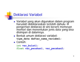 6
Deklarasi Variabel
Variabel yang akan digunakan dalam program
haruslah dideklarasikan terlebih dahulu
pengertian deklarasi di sini berarti memesan
memori dan menentukan jenis data yang bisa
disimpan di dalamnya.
Bentuk umum deklarasi variabel:
tipe_data daftar_nama_variabel;
Contoh:
int var_bulat1;
float var_pecahan1, var_pecahan2;
 