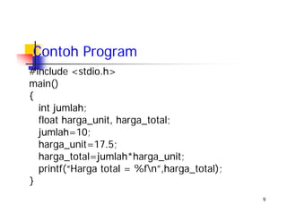 9
Contoh Program
#include <stdio.h>
main()
{
int jumlah;
float harga_unit, harga_total;
jumlah=10;
harga_unit=17.5;
harga_total=jumlah*harga_unit;
printf(“Harga total = %fn”,harga_total);
}
 