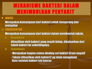 MEKANISME BAKTERI DALAM
MENIMBULKAN PENYAKIT
 INVASIINVASI
Merupakan kemampuan dari bakteri untuk menyerang danMerupakan kemampuan dari bakteri untuk menyerang dan
menyebarmenyebar
 TOKSIGENITASTOKSIGENITAS
Merupakan kemampuan dari bakteri dalam membentuk toksin.Merupakan kemampuan dari bakteri dalam membentuk toksin.
a.a. EksotoksinEksotoksin
dihasilkan oleh bakteri yang masih hidup, dikeluarkan daridihasilkan oleh bakteri yang masih hidup, dikeluarkan dari
tubuh bakteri ke sekelilingnya.tubuh bakteri ke sekelilingnya.
b.b. EndotoksinEndotoksin
- Merupakan bagian utama dinding sel bakteri Gram negatif- Merupakan bagian utama dinding sel bakteri Gram negatif
- Toksin dihasilkan oleh bakteri2 yg telah mengalami- Toksin dihasilkan oleh bakteri2 yg telah mengalami
lisis/setelah bakteri tsb hancurlisis/setelah bakteri tsb hancur
 