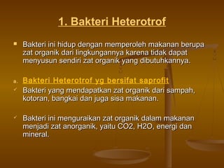 1. Bakteri Heterotrof
 Bakteri ini hidup dengan memperoleh makanan berupaBakteri ini hidup dengan memperoleh makanan berupa
zat organik dari lingkungannya karena tidak dapatzat organik dari lingkungannya karena tidak dapat
menyusun sendiri zat organik yang dibutuhkannya.menyusun sendiri zat organik yang dibutuhkannya.
a. Bakteri Heterotrof yg bersifat saprofit
 Bakteri yang mendapatkan zat organik dari sampah,Bakteri yang mendapatkan zat organik dari sampah,
kotoran, bangkai dan juga sisa makanan.kotoran, bangkai dan juga sisa makanan.
 Bakteri ini menguraikan zat organik dalam makananBakteri ini menguraikan zat organik dalam makanan
menjadi zat anorganik, yaitu CO2, H2O, energi danmenjadi zat anorganik, yaitu CO2, H2O, energi dan
mineral.mineral.
 