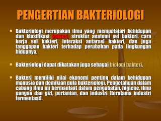PENGERTIAN BAKTERIOLOGIPENGERTIAN BAKTERIOLOGI
 Bakteriologi merupakan ilmu yang mempelajari kehidupanBakteriologi merupakan ilmu yang mempelajari kehidupan
dan klasifikasidan klasifikasi bakteri,bakteri, struktur anatomi sel bakteri, carastruktur anatomi sel bakteri, cara
kerja sel bakteri, interaksi antarsel bakteri, dan jugakerja sel bakteri, interaksi antarsel bakteri, dan juga
tanggapan bakteri terhadap perubahan pada lingkungantanggapan bakteri terhadap perubahan pada lingkungan
hidupnya.hidupnya.
 Bakteriologi dapat dikatakan juga sebagaiBakteriologi dapat dikatakan juga sebagai biologi bakteribiologi bakteri..
 Bakteri memiliki nilai ekonomi penting dalam kehidupanBakteri memiliki nilai ekonomi penting dalam kehidupan
manusia dan demikian pula bakteriologi. Pengetahuan dalammanusia dan demikian pula bakteriologi. Pengetahuan dalam
cabang ilmu ini bermanfaat dalam pengobatan, higiene, ilmucabang ilmu ini bermanfaat dalam pengobatan, higiene, ilmu
pangan dan gizi, pertanian, dan industri (terutama industripangan dan gizi, pertanian, dan industri (terutama industri
fermentasi).fermentasi).
 