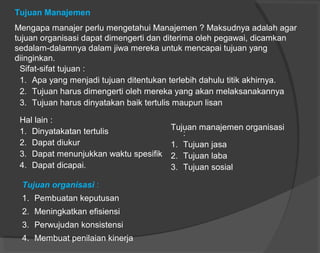 Tujuan Manajemen
Mengapa manajer perlu mengetahui Manajemen ? Maksudnya adalah agar
tujuan organisasi dapat dimengerti dan diterima oleh pegawai, dicamkan
sedalam-dalamnya dalam jiwa mereka untuk mencapai tujuan yang
diinginkan.
Sifat-sifat tujuan :
1. Apa yang menjadi tujuan ditentukan terlebih dahulu titik akhirnya.
2. Tujuan harus dimengerti oleh mereka yang akan melaksanakannya
3. Tujuan harus dinyatakan baik tertulis maupun lisan
Hal lain :
1. Dinyatakatan tertulis
2. Dapat diukur
3. Dapat menunjukkan waktu spesifik
4. Dapat dicapai.
Tujuan manajemen organisasi
:
1. Tujuan jasa
2. Tujuan laba
3. Tujuan sosial
Tujuan organisasi :
1. Pembuatan keputusan
2. Meningkatkan efisiensi
3. Perwujudan konsistensi
4. Membuat penilaian kinerja
 