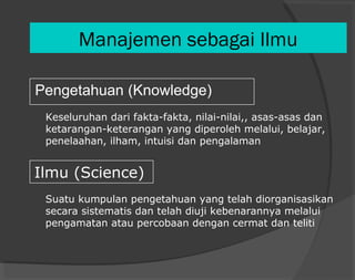 Manajemen sebagai Ilmu
Pengetahuan (Knowledge)
Ilmu (Science)
Keseluruhan dari fakta-fakta, nilai-nilai,, asas-asas dan
ketarangan-keterangan yang diperoleh melalui, belajar,
penelaahan, ilham, intuisi dan pengalaman
Suatu kumpulan pengetahuan yang telah diorganisasikan
secara sistematis dan telah diuji kebenarannya melalui
pengamatan atau percobaan dengan cermat dan teliti
 