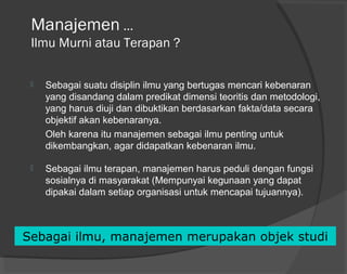 Manajemen …
Ilmu Murni atau Terapan ?
 Sebagai suatu disiplin ilmu yang bertugas mencari kebenaran
yang disandang dalam predikat dimensi teoritis dan metodologi,
yang harus diuji dan dibuktikan berdasarkan fakta/data secara
objektif akan kebenaranya.
Oleh karena itu manajemen sebagai ilmu penting untuk
dikembangkan, agar didapatkan kebenaran ilmu.
 Sebagai ilmu terapan, manajemen harus peduli dengan fungsi
sosialnya di masyarakat (Mempunyai kegunaan yang dapat
dipakai dalam setiap organisasi untuk mencapai tujuannya).
Sebagai ilmu, manajemen merupakan objek studi
 