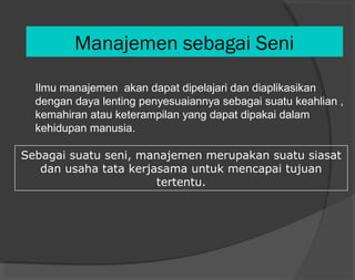 Manajemen sebagai Seni
Ilmu manajemen akan dapat dipelajari dan diaplikasikan
dengan daya lenting penyesuaiannya sebagai suatu keahlian ,
kemahiran atau keterampilan yang dapat dipakai dalam
kehidupan manusia.
Sebagai suatu seni, manajemen merupakan suatu siasat
dan usaha tata kerjasama untuk mencapai tujuan
tertentu.
 