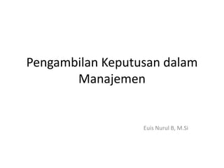 Pengambilan Keputusan dalam
Manajemen
Euis Nurul B, M.Si
 