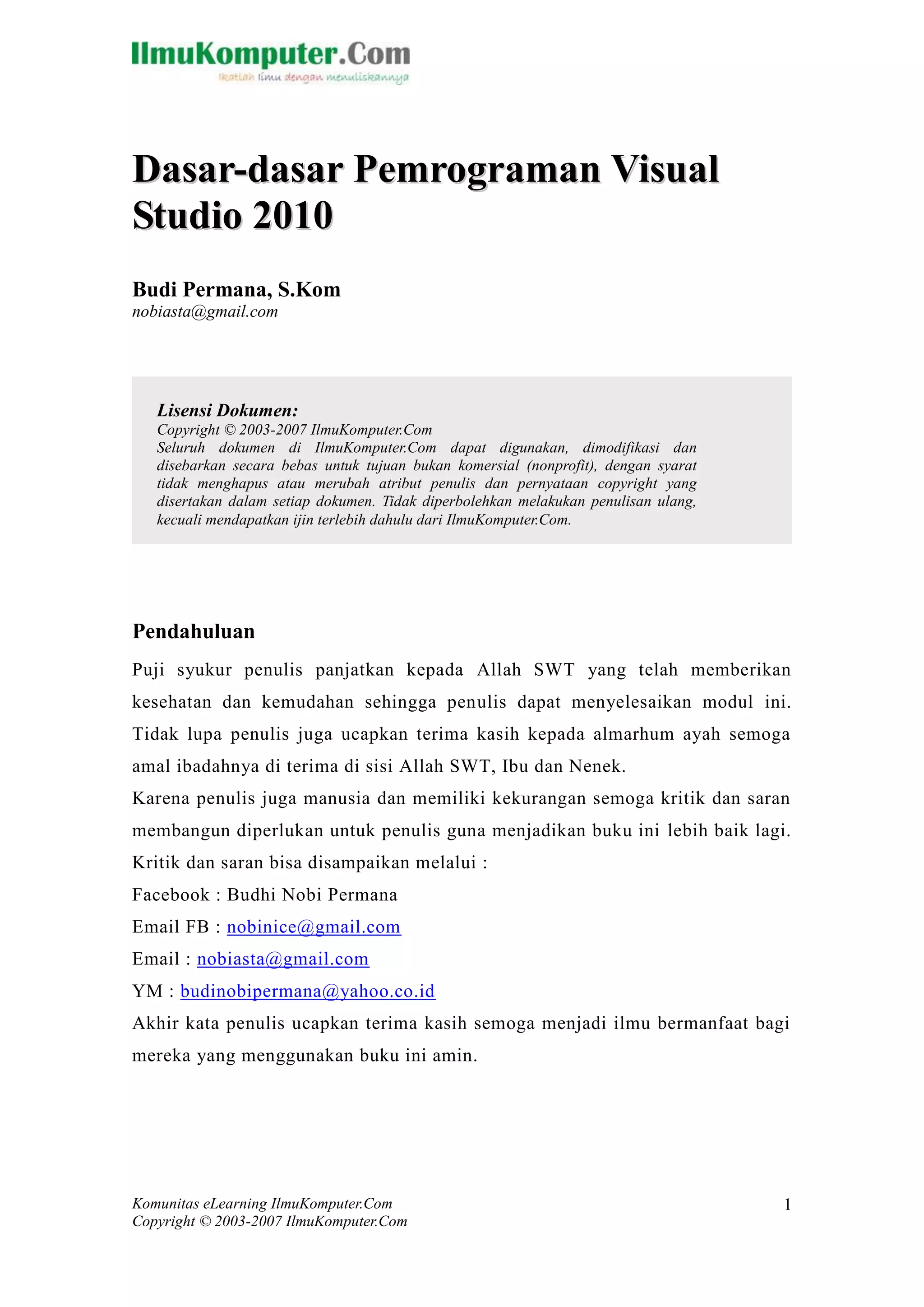 Komunitas eLearning IlmuKomputer.Com 
Copyright © 2003-2007 IlmuKomputer.Com 
1 
Dasar-dasar Pemrograman Viisuall 
Studiio 2010 
Budi Permana, S.Kom 
nobiasta@gmail.com 
Pendahuluan 
Puji syukur penulis panjatkan kepada Allah SWT yang telah memberikan kesehatan dan kemudahan sehingga penulis dapat menyelesaikan modul ini. Tidak lupa penulis juga ucapkan terima kasih kepada almarhum ayah semoga amal ibadahnya di terima di sisi Allah SWT, Ibu dan Nenek. 
Karena penulis juga manusia dan memiliki kekurangan semoga kritik dan saran membangun diperlukan untuk penulis guna menjadikan buku ini lebih baik lagi. Kritik dan saran bisa disampaikan melalui : 
Facebook : Budhi Nobi Permana 
Email FB : nobinice@gmail.com 
Email : nobiasta@gmail.com 
YM : budinobipermana@yahoo.co.id 
Akhir kata penulis ucapkan terima kasih semoga menjadi ilmu bermanfaat bagi mereka yang menggunakan buku ini amin. 
Lisensi Dokumen: 
Copyright © 2003-2007 IlmuKomputer.Com 
Seluruh dokumen di IlmuKomputer.Com dapat digunakan, dimodifikasi dan disebarkan secara bebas untuk tujuan bukan komersial (nonprofit), dengan syarat tidak menghapus atau merubah atribut penulis dan pernyataan copyright yang disertakan dalam setiap dokumen. Tidak diperbolehkan melakukan penulisan ulang, kecuali mendapatkan ijin terlebih dahulu dari IlmuKomputer.Com.  