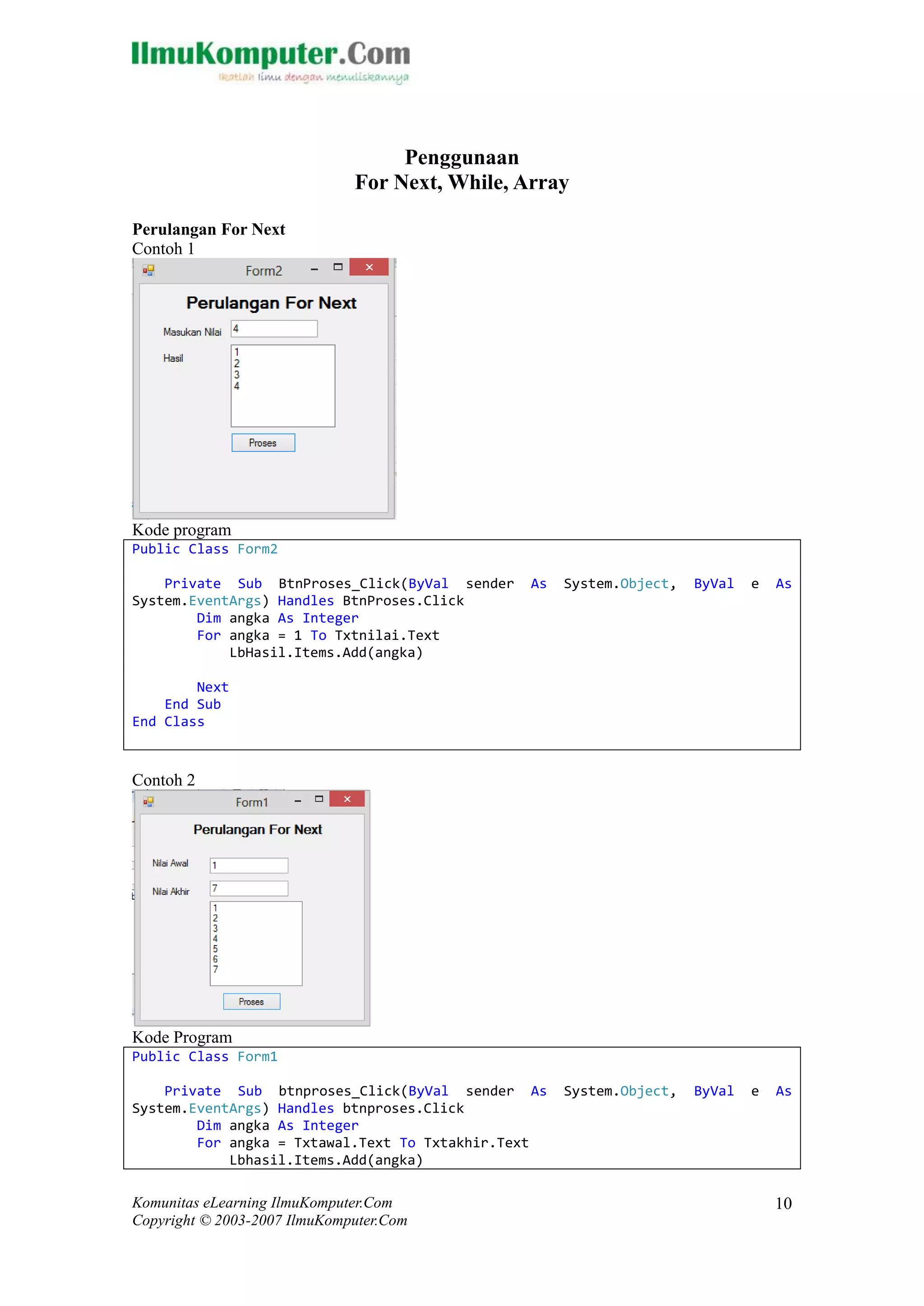 Komunitas eLearning IlmuKomputer.Com 
Copyright © 2003-2007 IlmuKomputer.Com 
10 
Penggunaan 
For Next, While, Array 
Perulangan For Next 
Contoh 1 
Kode program 
Public Class Form2 
Private Sub BtnProses_Click(ByVal sender As System.Object, ByVal e As System.EventArgs) Handles BtnProses.Click 
Dim angka As Integer 
For angka = 1 To Txtnilai.Text 
LbHasil.Items.Add(angka) 
Next 
End Sub 
End Class 
Contoh 2 
Kode Program 
Public Class Form1 
Private Sub btnproses_Click(ByVal sender As System.Object, ByVal e As System.EventArgs) Handles btnproses.Click 
Dim angka As Integer 
For angka = Txtawal.Text To Txtakhir.Text 
Lbhasil.Items.Add(angka)  