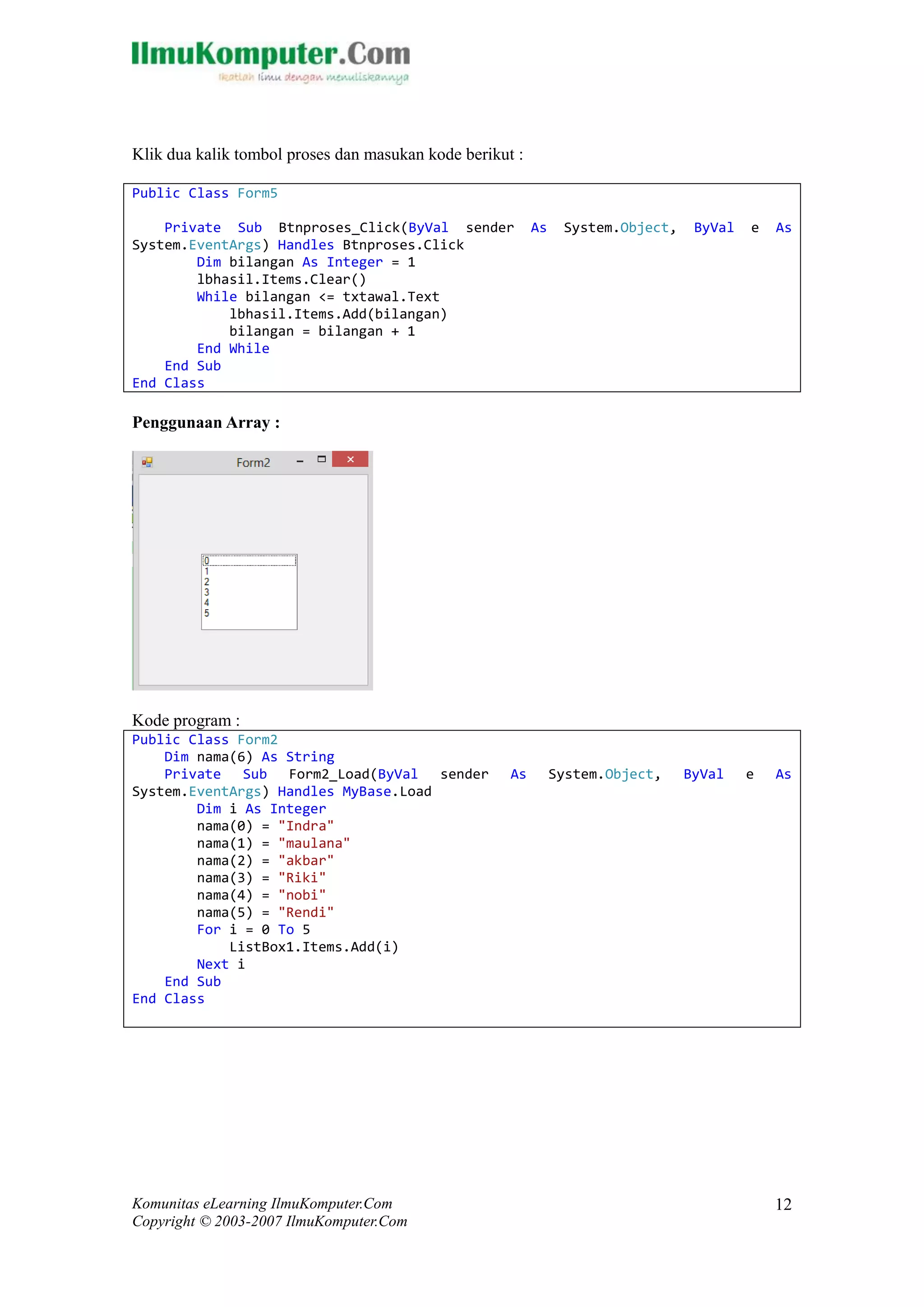 Komunitas eLearning IlmuKomputer.Com 
Copyright © 2003-2007 IlmuKomputer.Com 
12 
Klik dua kalik tombol proses dan masukan kode berikut : 
Public Class Form5 
Private Sub Btnproses_Click(ByVal sender As System.Object, ByVal e As System.EventArgs) Handles Btnproses.Click 
Dim bilangan As Integer = 1 
lbhasil.Items.Clear() 
While bilangan <= txtawal.Text 
lbhasil.Items.Add(bilangan) 
bilangan = + 1 
End While 
End Sub 
End Class 
Penggunaan Array : 
Kode program : 
Public Class Form2 
Dim nama(6) As String 
Private Sub Form2_Load(ByVal sender As System.Object, ByVal e As System.EventArgs) Handles MyBase.Load 
Dim i As Integer 
nama(0) = "Indra" 
nama(1) = "maulana" 
nama(2) = "akbar" 
nama(3) = "Riki" 
nama(4) = "nobi" 
nama(5) = "Rendi" 
For i = 0 To 5 
ListBox1.Items.Add(i) 
Next i 
End Sub 
End Class 
 
