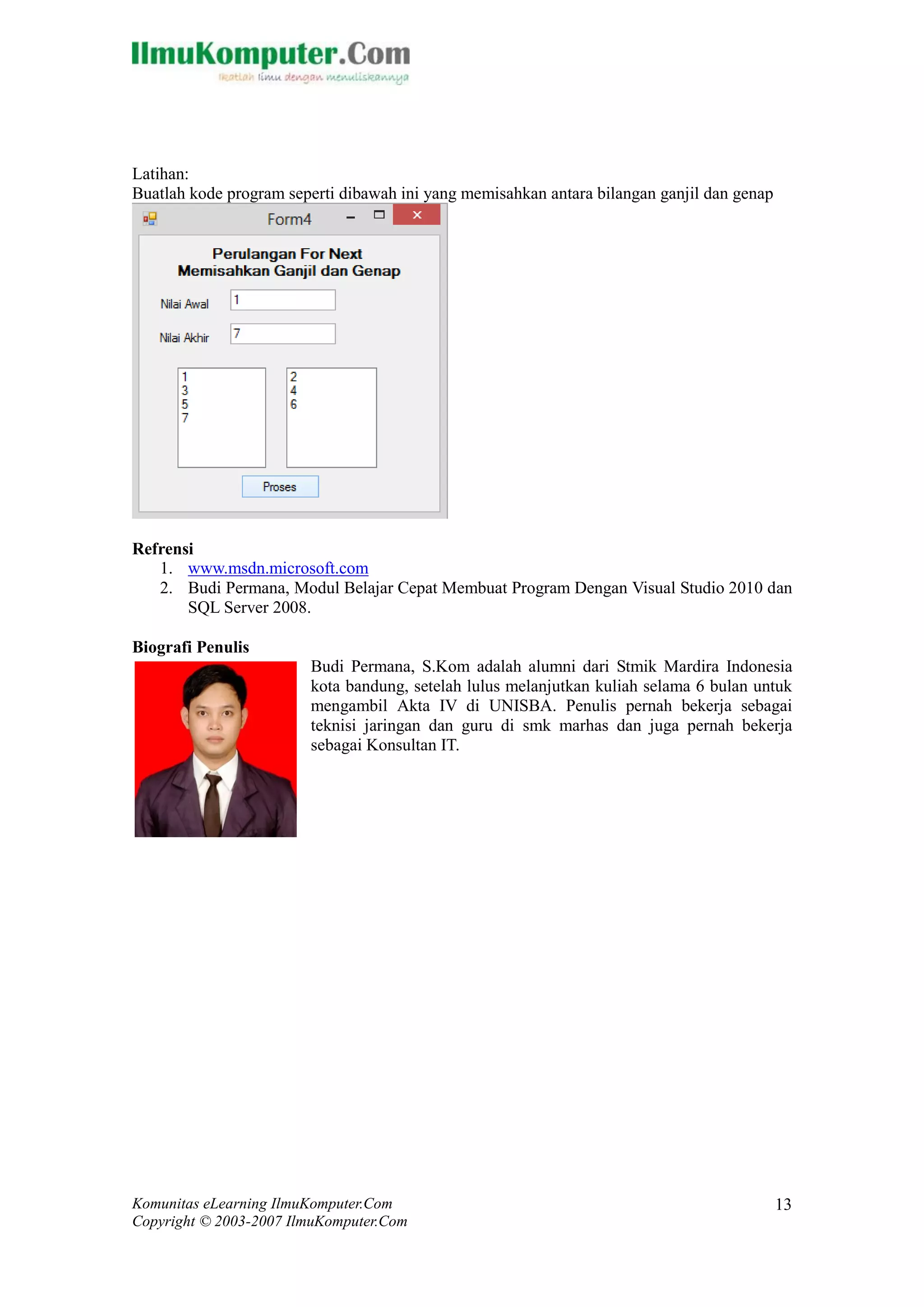 Komunitas eLearning IlmuKomputer.Com 
Copyright © 2003-2007 IlmuKomputer.Com 
13 
Latihan: 
Buatlah kode program seperti dibawah ini yang memisahkan antara bilangan ganjil dan genap 
Refrensi 
1. www.msdn.microsoft.com 
2. Budi Permana, Modul Belajar Cepat Membuat Program Dengan Visual Studio 2010 dan SQL Server 2008. 
Biografi Penulis 
Budi Permana, S.Kom adalah alumni dari Stmik Mardira Indonesia kota bandung, setelah lulus melanjutkan kuliah selama 6 bulan untuk mengambil Akta IV di UNISBA. Penulis pernah bekerja sebagai teknisi jaringan dan guru di smk marhas dan juga pernah bekerja sebagai Konsultan IT. 

