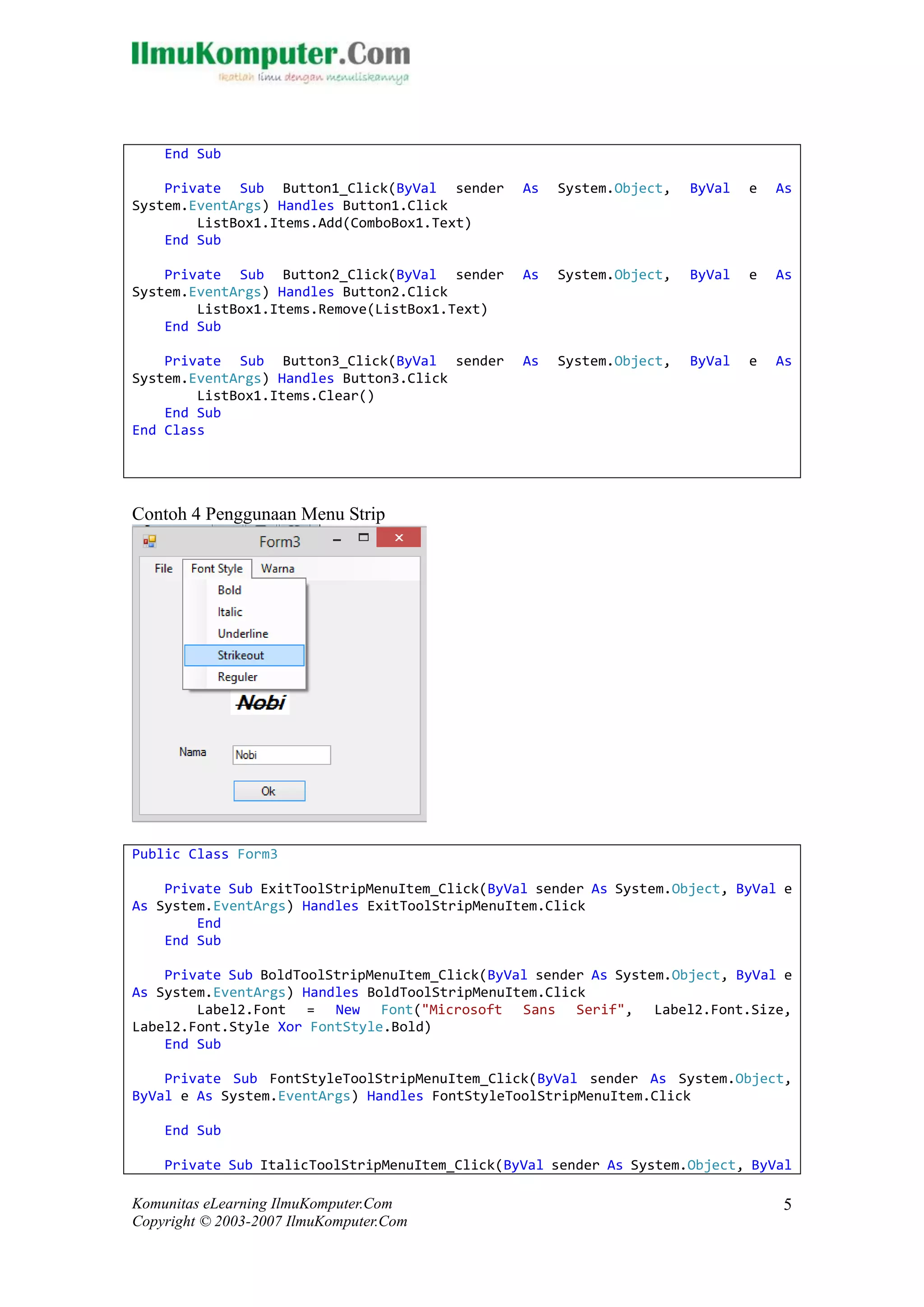 Komunitas eLearning IlmuKomputer.Com 
Copyright © 2003-2007 IlmuKomputer.Com 
5 
End Sub 
Private Sub Button1_Click(ByVal sender As System.Object, ByVal e As System.EventArgs) Handles Button1.Click 
ListBox1.Items.Add(ComboBox1.Text) 
End Sub 
Private Sub Button2_Click(ByVal sender As System.Object, ByVal e As System.EventArgs) Handles Button2.Click 
ListBox1.Items.Remove(Text) 
End Sub 
Private Sub Button3_Click(ByVal sender As System.Object, ByVal e As System.EventArgs) Handles Button3.Click 
ListBox1.Items.Clear() 
End Sub 
End Class 
Contoh 4 Penggunaan Menu Strip 
Public Class Form3 
Private Sub ExitToolStripMenuItem_Click(ByVal sender As System.Object, ByVal e As System.EventArgs) Handles ExitToolStripMenuItem.Click 
End 
End Sub 
Private Sub BoldToolStripMenuItem_Click(ByVal sender As System.Object, ByVal e As System.EventArgs) Handles BoldToolStripMenuItem.Click 
Label2.Font = New Font("Microsoft Sans Serif", Label2.Font.Size, Label2.Font.Style Xor FontStyle.Bold) 
End Sub 
Private Sub FontStyleToolStripMenuItem_Click(ByVal sender As System.Object, ByVal e As System.EventArgs) Handles FontStyleToolStripMenuItem.Click 
End Sub 
Private Sub ItalicToolStripMenuItem_Click(ByVal sender As System.Object, ByVal  