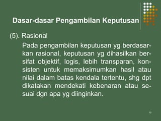 10
Dasar-dasar Pengambilan Keputusan
(5). Rasional
Pada pengambilan keputusan yg berdasar-
kan rasional, keputusan yg dihasilkan ber-
sifat objektif, logis, lebih transparan, kon-
sisten untuk memaksimumkan hasil atau
nilai dalam batas kendala tertentu, shg dpt
dikatakan mendekati kebenaran atau se-
suai dgn apa yg diinginkan.
 