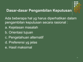 11
Dasar-dasar Pengambilan Keputusan
Ada beberapa hal yg harus diperhatikan dalam
pengambilan keputusan secara rasional :
a. Kejelasan masalah
b. Orientasi tujuan
c. Pengetahuan alternatif
d. Preferensi yg jelas
e. Hasil maksimal
 