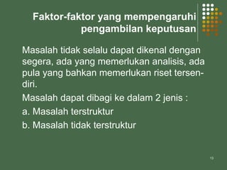 13
Faktor-faktor yang mempengaruhi
pengambilan keputusan
Masalah tidak selalu dapat dikenal dengan
segera, ada yang memerlukan analisis, ada
pula yang bahkan memerlukan riset tersen-
diri.
Masalah dapat dibagi ke dalam 2 jenis :
a. Masalah terstruktur
b. Masalah tidak terstruktur
 
