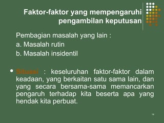14
Faktor-faktor yang mempengaruhi
pengambilan keputusan
Pembagian masalah yang lain :
a. Masalah rutin
b. Masalah insidentil
 Situasi : keseluruhan faktor-faktor dalam
keadaan, yang berkaitan satu sama lain, dan
yang secara bersama-sama memancarkan
pengaruh terhadap kita beserta apa yang
hendak kita perbuat.
 