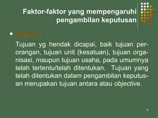 16
Faktor-faktor yang mempengaruhi
pengambilan keputusan
 Tujuan :
Tujuan yg hendak dicapai, baik tujuan per-
orangan, tujuan unit (kesatuan), tujuan orga-
nisasi, maupun tujuan usaha, pada umumnya
telah tertentu/telah ditentukan. Tujuan yang
telah ditentukan dalam pengambilan keputus-
an merupakan tujuan antara atau objective.
 