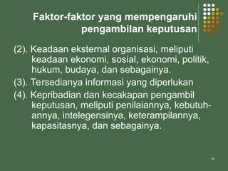 18
Faktor-faktor yang mempengaruhi
pengambilan keputusan
(2). Keadaan eksternal organisasi, meliputi
keadaan ekonomi, sosial, ekonomi, politik,
hukum, budaya, dan sebagainya.
(3). Tersedianya informasi yang diperlukan
(4). Kepribadian dan kecakapan pengambil
keputusan, meliputi penilaiannya, kebutuh-
annya, intelegensinya, keterampilannya,
kapasitasnya, dan sebagainya.
 