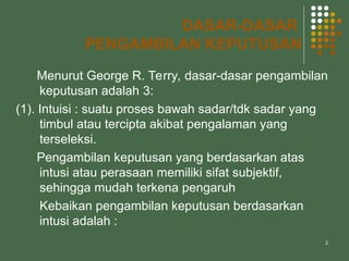2
DASAR-DASAR
PENGAMBILAN KEPUTUSAN
Menurut George R. Terry, dasar-dasar pengambilan
keputusan adalah 3:
(1). Intuisi : suatu proses bawah sadar/tdk sadar yang
timbul atau tercipta akibat pengalaman yang
terseleksi.
Pengambilan keputusan yang berdasarkan atas
intusi atau perasaan memiliki sifat subjektif,
sehingga mudah terkena pengaruh
Kebaikan pengambilan keputusan berdasarkan
intusi adalah :
 