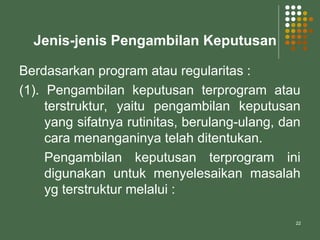 22
Jenis-jenis Pengambilan Keputusan
Berdasarkan program atau regularitas :
(1). Pengambilan keputusan terprogram atau
terstruktur, yaitu pengambilan keputusan
yang sifatnya rutinitas, berulang-ulang, dan
cara menanganinya telah ditentukan.
Pengambilan keputusan terprogram ini
digunakan untuk menyelesaikan masalah
yg terstruktur melalui :
 