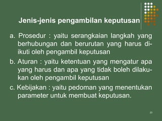 23
Jenis-jenis pengambilan keputusan
a. Prosedur : yaitu serangkaian langkah yang
berhubungan dan berurutan yang harus di-
ikuti oleh pengambil keputusan
b. Aturan : yaitu ketentuan yang mengatur apa
yang harus dan apa yang tidak boleh dilaku-
kan oleh pengambil keputusan
c. Kebijakan : yaitu pedoman yang menentukan
parameter untuk membuat keputusan.
 
