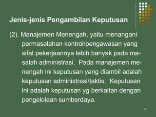 27
Jenis-jenis Pengambilan Keputusan
(2). Manajemen Menengah, yaitu menangani
permasalahan kontrol/pengawasan yang
sifat pekerjaannya lebih banyak pada ma-
salah administrasi. Pada manajemen me-
nengah ini keputusan yang diambil adalah
keputusan administrasi/taktis. Keputusan
ini adalah keputusan yg berkaitan dengan
pengelolaan sumberdaya.
 