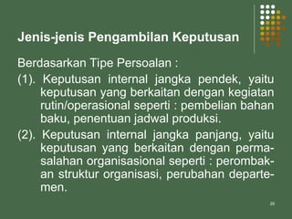 29
Jenis-jenis Pengambilan Keputusan
Berdasarkan Tipe Persoalan :
(1). Keputusan internal jangka pendek, yaitu
keputusan yang berkaitan dengan kegiatan
rutin/operasional seperti : pembelian bahan
baku, penentuan jadwal produksi.
(2). Keputusan internal jangka panjang, yaitu
keputusan yang berkaitan dengan perma-
salahan organisasional seperti : perombak-
an struktur organisasi, perubahan departe-
men.
 