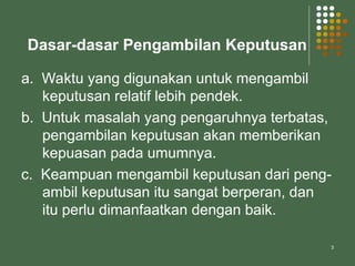 3
Dasar-dasar Pengambilan Keputusan
a. Waktu yang digunakan untuk mengambil
keputusan relatif lebih pendek.
b. Untuk masalah yang pengaruhnya terbatas,
pengambilan keputusan akan memberikan
kepuasan pada umumnya.
c. Keampuan mengambil keputusan dari peng-
ambil keputusan itu sangat berperan, dan
itu perlu dimanfaatkan dengan baik.
 