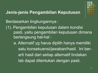 31
Jenis-jenis Pengambilan Keputusan
Berdasarkan lingkungannya :
(1). Pengambilan keputusan dalam kondisi
pasti, yaitu pengambilan keputusan dimana
berlangsung hal-hal :
a. Alternatif yg harus dipilih hanya memiliki
satu konsekuensi/jawaban/hasil. Ini ber-
arti hasil dari setiap alternatif tindakan
tsb dapat ditentukan dengan pasti.
 