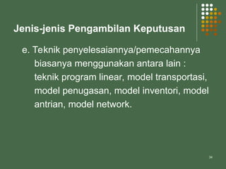 34
Jenis-jenis Pengambilan Keputusan
e. Teknik penyelesaiannya/pemecahannya
biasanya menggunakan antara lain :
teknik program linear, model transportasi,
model penugasan, model inventori, model
antrian, model network.
 