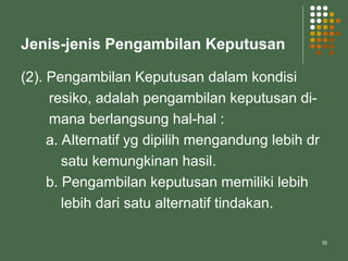 35
Jenis-jenis Pengambilan Keputusan
(2). Pengambilan Keputusan dalam kondisi
resiko, adalah pengambilan keputusan di-
mana berlangsung hal-hal :
a. Alternatif yg dipilih mengandung lebih dr
satu kemungkinan hasil.
b. Pengambilan keputusan memiliki lebih
lebih dari satu alternatif tindakan.
 