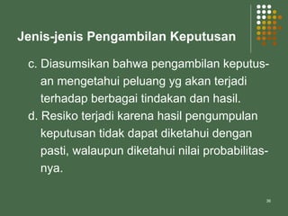 36
Jenis-jenis Pengambilan Keputusan
c. Diasumsikan bahwa pengambilan keputus-
an mengetahui peluang yg akan terjadi
terhadap berbagai tindakan dan hasil.
d. Resiko terjadi karena hasil pengumpulan
keputusan tidak dapat diketahui dengan
pasti, walaupun diketahui nilai probabilitas-
nya.
 