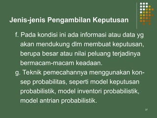 37
Jenis-jenis Pengambilan Keputusan
f. Pada kondisi ini ada informasi atau data yg
akan mendukung dlm membuat keputusan,
berupa besar atau nilai peluang terjadinya
bermacam-macam keadaan.
g. Teknik pemecahannya menggunakan kon-
sep probabilitas, seperti model keputusan
probabilistik, model inventori probabilistik,
model antrian probabilistik.
 
