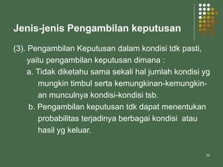 38
Jenis-jenis Pengambilan keputusan
(3). Pengambilan Keputusan dalam kondisi tdk pasti,
yaitu pengambilan keputusan dimana :
a. Tidak diketahu sama sekali hal jumlah kondisi yg
mungkin timbul serta kemungkinan-kemungkin-
an munculnya kondisi-kondisi tsb.
b. Pengambilan keputusan tdk dapat menentukan
probabilitas terjadinya berbagai kondisi atau
hasil yg keluar.
 