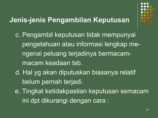 39
Jenis-jenis Pengambilan Keputusan
c. Pengambil keputusan tidak mempunyai
pengetahuan atau informasi lengkap me-
ngenai peluang terjadinya bermacam-
macam keadaan tsb.
d. Hal yg akan diputuskan biasanya relatif
belum pernah terjadi.
e. Tingkat ketidakpastian keputusan semacam
ini dpt dikurangi dengan cara :
 