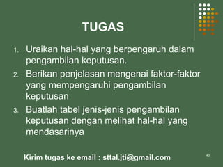 TUGAS
1. Uraikan hal-hal yang berpengaruh dalam
pengambilan keputusan.
2. Berikan penjelasan mengenai faktor-faktor
yang mempengaruhi pengambilan
keputusan
3. Buatlah tabel jenis-jenis pengambilan
keputusan dengan melihat hal-hal yang
mendasarinya
43
Kirim tugas ke email : sttal.jti@gmail.com
 