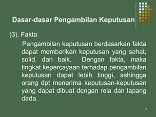 6
Dasar-dasar Pengambilan Keputusan
(3). Fakta
Pengambilan keputusan berdasarkan fakta
dapat memberikan keputusan yang sehat,
solid, dan baik. Dengan fakta, maka
tingkat kepercayaan terhadap pengambilan
keputusan dapat lebih tinggi, sehingga
orang dpt menerima keputusan-keputusan
yang dapat dibuat dengan rela dan lapang
dada.
 