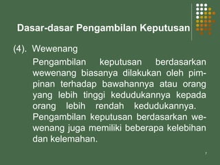 7
Dasar-dasar Pengambilan Keputusan
(4). Wewenang
Pengambilan keputusan berdasarkan
wewenang biasanya dilakukan oleh pim-
pinan terhadap bawahannya atau orang
yang lebih tinggi kedudukannya kepada
orang lebih rendah kedudukannya.
Pengambilan keputusan berdasarkan we-
wenang juga memiliki beberapa kelebihan
dan kelemahan.
 