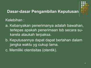 8
Dasar-dasar Pengambilan Keputusan
Kelebihan :
a. Kebanyakan penerimanya adalah bawahan,
terlepas apakah penerimaan tsb secara su-
karela ataukah terpaksa.
b. Keputusannya dapat dapat bertahan dalam
jangka waktu yg cukup lama.
c. Memiliki otentisitas (otentik).
 